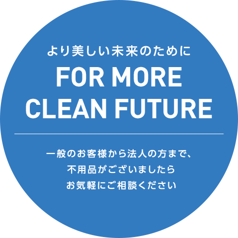 より美しい未来のために FOR MORE CLEAN FUTURE 一般のお客様から法人の方まで、不用品がございましたらお気軽にご相談ください