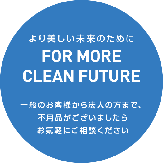 より美しい未来のために FOR MORE CLEAN FUTURE 一般のお客様から法人の方まで、不用品がございましたらお気軽にご相談ください